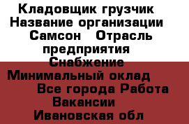 Кладовщик-грузчик › Название организации ­ Самсон › Отрасль предприятия ­ Снабжение › Минимальный оклад ­ 27 000 - Все города Работа » Вакансии   . Ивановская обл.